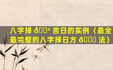 八字择 💮 吉日的实例（最全最完整的八字择日方 🐅 法）
